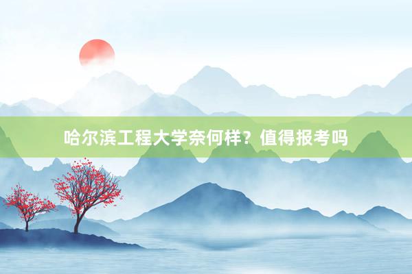 哈尔滨工程大学奈何样？值得报考吗